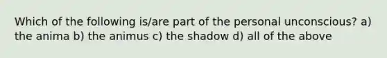 Which of the following is/are part of the personal unconscious? a) the anima b) the animus c) the shadow d) all of the above