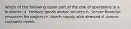 Which of the following is/are part of the role of operations in a business? a. Produce goods and/or services b. Secure financial resources for projects c. Match supply with demand d. Assess customer needs