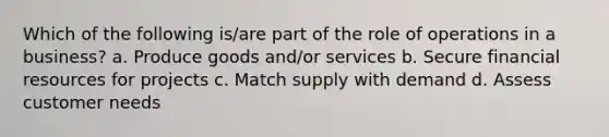 Which of the following is/are part of the role of operations in a business? a. Produce goods and/or services b. Secure financial resources for projects c. Match supply with demand d. Assess customer needs