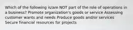 Which of the following is/are NOT part of the role of operations in a business? Promote organization's goods or service Assessing customer wants and needs Produce goods and/or services Secure financial resources for projects