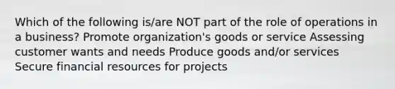 Which of the following is/are NOT part of the role of operations in a business? Promote organization's goods or service Assessing customer wants and needs Produce goods and/or services Secure financial resources for projects