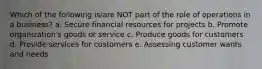 Which of the following is/are NOT part of the role of operations in a business? a. Secure financial resources for projects b. Promote organization's goods or service c. Produce goods for customers d. Provide services for customers e. Assessing customer wants and needs