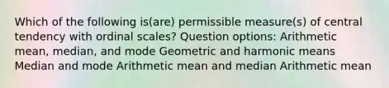 Which of the following is(are) permissible measure(s) of central tendency with ordinal scales? Question options: Arithmetic mean, median, and mode Geometric and harmonic means Median and mode Arithmetic mean and median Arithmetic mean