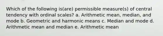 Which of the following is(are) permissible measure(s) of central tendency with ordinal scales? a. Arithmetic mean, median, and mode b. Geometric and <a href='https://www.questionai.com/knowledge/kkG0wWYCJn-harmonic-mean' class='anchor-knowledge'>harmonic mean</a>s c. Median and mode d. Arithmetic mean and median e. Arithmetic mean