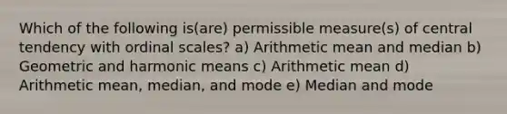 Which of the following is(are) permissible measure(s) of central tendency with ordinal scales? a) Arithmetic mean and median b) Geometric and harmonic means c) Arithmetic mean d) Arithmetic mean, median, and mode e) Median and mode