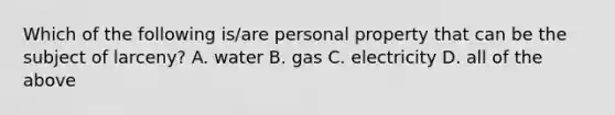 Which of the following is/are personal property that can be the subject of larceny? A. water B. gas C. electricity D. all of the above