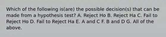 Which of the following is(are) the possible decision(s) that can be made from a hypothesis test? A. Reject Ho B. Reject Ha C. Fail to Reject Ho D. Fail to Reject Ha E. A and C F. B and D G. All of the above.