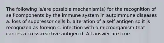 The following is/are possible mechanism(s) for the recognition of self-components by the immune system in autoimmune diseases a. loss of suppressor cells b. alteration of a self-antigen so it is recognized as foreign c. infection with a microorganism that carries a cross-reactive antigen d. All answer are true