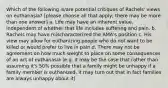 Which of the following is/are potential critiques of Rachels' views on euthanasia? [please choose all that apply; there may be more than one answer] a. Life may have an inherent value, independent of whether that life includes suffering and pain. b. Rachels may have mischaracterized the AMA's position c. His view may allow for euthanizing people who do not want to be killed or would prefer to live in pain d. There may not be agreement on how much weight to place on some consequences of an act of euthanasia (e.g. it may be the case that rather than assuming it's 50% possible that a family might be unhappy if a family member is euthanized, it may turn out that in fact families are always unhappy about it)