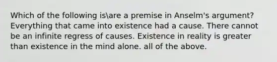 Which of the following isare a premise in Anselm's argument? Everything that came into existence had a cause. There cannot be an infinite regress of causes. Existence in reality is greater than existence in the mind alone. all of the above.