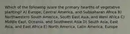 Which of the following is/are the primary hearths of vegetative planting? A) Europe, Central America, and Subsaharan Africa B) Northwestern South America, South East Asia, and West Africa C) Middle East, Oceania, and Southwest Asia D) South Asia, East Asia, and East Africa E) North America, Latin America, Europe