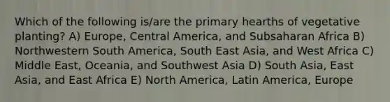 Which of the following is/are the primary hearths of vegetative planting? A) Europe, Central America, and Subsaharan Africa B) Northwestern South America, South East Asia, and West Africa C) Middle East, Oceania, and Southwest Asia D) South Asia, East Asia, and East Africa E) North America, Latin America, Europe