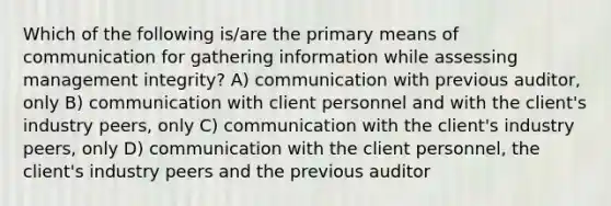 Which of the following is/are the primary means of communication for gathering information while assessing management integrity? A) communication with previous auditor, only B) communication with client personnel and with the client's industry peers, only C) communication with the client's industry peers, only D) communication with the client personnel, the client's industry peers and the previous auditor