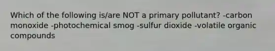 Which of the following is/are NOT a primary pollutant? -carbon monoxide -photochemical smog -sulfur dioxide -volatile organic compounds