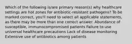 Which of the following is/are primary reason(s) why healthcare settings are hot zones for antibiotic-resistant pathogens? To be marked correct, you'll need to select all applicable statements, as there may be more than one correct answer. Abundance of susceptible, immunocompromised patients Failure to use universal healthcare precautions Lack of disease monitoring Extensive use of antibiotics among patients