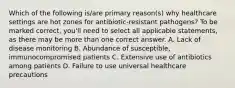 Which of the following is/are primary reason(s) why healthcare settings are hot zones for antibiotic-resistant pathogens? To be marked correct, you'll need to select all applicable statements, as there may be more than one correct answer. A. Lack of disease monitoring B. Abundance of susceptible, immunocompromised patients C. Extensive use of antibiotics among patients D. Failure to use universal healthcare precautions