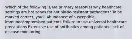 Which of the following is/are primary reason(s) why healthcare settings are hot zones for antibiotic-resistant pathogens? To be marked correct, you'll Abundance of susceptible, immunocompromised patients Failure to use universal healthcare precautions Extensive use of antibiotics among patients Lack of disease monitoring