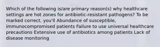 Which of the following is/are primary reason(s) why healthcare settings are hot zones for antibiotic-resistant pathogens? To be marked correct, you'll Abundance of susceptible, immunocompromised patients Failure to use universal healthcare precautions Extensive use of antibiotics among patients Lack of disease monitoring