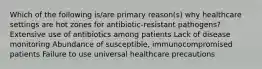 Which of the following is/are primary reason(s) why healthcare settings are hot zones for antibiotic-resistant pathogens? Extensive use of antibiotics among patients Lack of disease monitoring Abundance of susceptible, immunocompromised patients Failure to use universal healthcare precautions