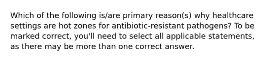 Which of the following is/are primary reason(s) why healthcare settings are hot zones for antibiotic-resistant pathogens? To be marked correct, you'll need to select all applicable statements, as there may be more than one correct answer.