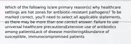 Which of the following is/are primary reason(s) why healthcare settings are hot zones for antibiotic-resistant pathogens? To be marked correct, you'll need to select all applicable statements, as there may be more than one correct answer. Failure to use universal healthcare precautionsExtensive use of antibiotics among patientsLack of disease monitoringAbundance of susceptible, immunocompromised patients