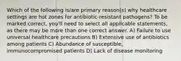 Which of the following is/are primary reason(s) why healthcare settings are hot zones for antibiotic-resistant pathogens? To be marked correct, you'll need to select all applicable statements, as there may be more than one correct answer. A) Failure to use universal healthcare precautions B) Extensive use of antibiotics among patients C) Abundance of susceptible, immunocompromised patients D) Lack of disease monitoring