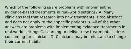 Which of the following is/are problems with implementing evidence-based treatments in real-world settings? A. Many clinicians feel that research into new treatments is too abstract and does not apply to their specific patients B. All of the other answers are problems with implementing evidence treatments in real-world settings C. Learning to deliver new treatments is time-consuming for clinicians D. Clinicians may be reluctant to change their current habits