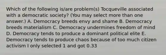 Which of the following is/are problem(s) Tocqueville associated with a democratic society? (You may select more than one answer.) A. Democracy breeds envy and shame B. Democracy breeds materialism C. Democracy undermines freedom of mind D. Democracy tends to produce a dominant political elite E. Democracy tends to produce chaos because of too much citizen activism I only selected 1 and got 0.33