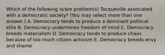 Which of the following is/are problem(s) Tocqueville associated with a democratic society? (You may select more than one answer.) A. Democracy tends to produce a dominant political elite B. Democracy undermines freedom of mind C. Democracy breeds materialism D. Democracy tends to produce chaos because of too much citizen activism E. Democracy breeds envy and shame