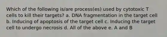 Which of the following is/are process(es) used by cytotoxic T cells to kill their targets? a. DNA fragmentation in the target cell b. Inducing of apoptosis of the target cell c. Inducing the target cell to undergo necrosis d. All of the above e. A and B