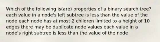 Which of the following is(are) properties of a binary search tree? each value in a node's left subtree is less than the value of the node each node has at most 2 children limited to a height of 10 edges there may be duplicate node values each value in a node's right subtree is less than the value of the node