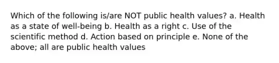 Which of the following is/are NOT public health values? a. Health as a state of well-being b. Health as a right c. Use of the scientific method d. Action based on principle e. None of the above; all are public health values