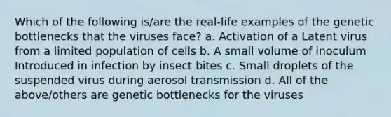 Which of the following is/are the real-life examples of the genetic bottlenecks that the viruses face? a. Activation of a Latent virus from a limited population of cells b. A small volume of inoculum Introduced in infection by insect bites c. Small droplets of the suspended virus during aerosol transmission d. All of the above/others are genetic bottlenecks for the viruses