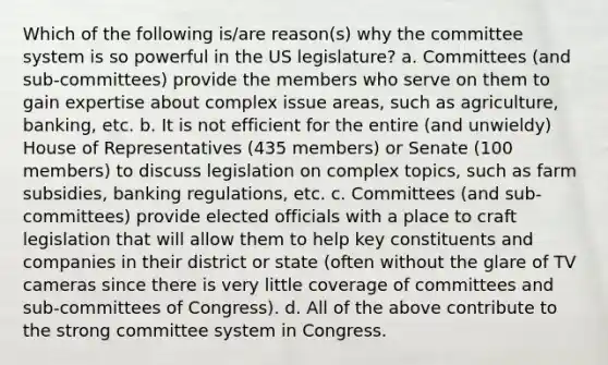 Which of the following is/are reason(s) why the committee system is so powerful in the US legislature? a. Committees (and sub-committees) provide the members who serve on them to gain expertise about complex issue areas, such as agriculture, banking, etc. b. It is not efficient for the entire (and unwieldy) House of Representatives (435 members) or Senate (100 members) to discuss legislation on complex topics, such as farm subsidies, banking regulations, etc. c. Committees (and sub-committees) provide elected officials with a place to craft legislation that will allow them to help key constituents and companies in their district or state (often without the glare of TV cameras since there is very little coverage of committees and sub-committees of Congress). d. All of the above contribute to the strong committee system in Congress.