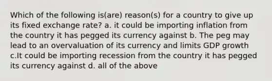 Which of the following is(are) reason(s) for a country to give up its fixed exchange rate? a. it could be importing inflation from the country it has pegged its currency against b. The peg may lead to an overvaluation of its currency and limits GDP growth c.It could be importing recession from the country it has pegged its currency against d. all of the above