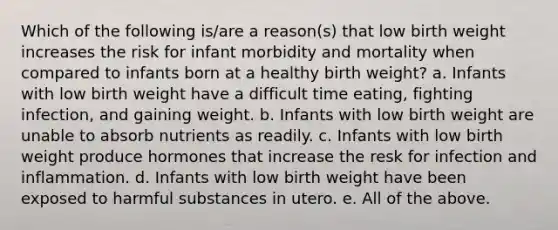 Which of the following is/are a reason(s) that low birth weight increases the risk for infant morbidity and mortality when compared to infants born at a healthy birth weight? a. Infants with low birth weight have a difficult time eating, fighting infection, and gaining weight. b. Infants with low birth weight are unable to absorb nutrients as readily. c. Infants with low birth weight produce hormones that increase the resk for infection and inflammation. d. Infants with low birth weight have been exposed to harmful substances in utero. e. All of the above.