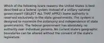 Which of the following is/are reasons the United States is best described as a federal system instead of a unitary national government? (SELECT ALL THAT APPLY) Some authority is reserved exclusively to the state governments. The system is designed to maximize the autonomy and independence of state governments. The federal government has absolutely no authority over individual persons. No current state's geographic boundaries can be altered without the consent of the state's legislature.