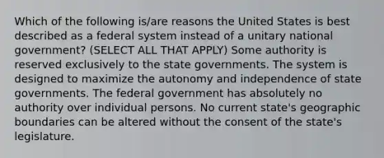 Which of the following is/are reasons the United States is best described as a federal system instead of a unitary national government? (SELECT ALL THAT APPLY) Some authority is reserved exclusively to the state governments. The system is designed to maximize the autonomy and independence of state governments. The federal government has absolutely no authority over individual persons. No current state's geographic boundaries can be altered without the consent of the state's legislature.