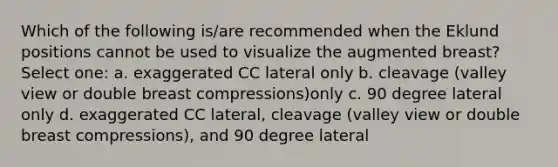 Which of the following is/are recommended when the Eklund positions cannot be used to visualize the augmented breast? Select one: a. exaggerated CC lateral only b. cleavage (valley view or double breast compressions)only c. 90 degree lateral only d. exaggerated CC lateral, cleavage (valley view or double breast compressions), and 90 degree lateral