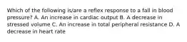 Which of the following is/are a reflex response to a fall in blood pressure? A. An increase in cardiac output B. A decrease in stressed volume C. An increase in total peripheral resistance D. A decrease in heart rate