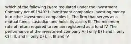 Which of the following is/are regulated under the Investment Company Act of 1940? I. Investment companies investing money into other investment companies II. The firm that serves as a mutual fund's custodian and holds its assets III. The minimum rate of return required to remain registered as a fund IV. The performance of the investment company A) I only B) I and II only C) I, II, and III only D) I, II, III and IV