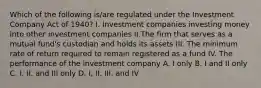 Which of the following is/are regulated under the Investment Company Act of 1940? I. Investment companies investing money into other investment companies II.The firm that serves as a mutual fund's custodian and holds its assets III. The minimum rate of return required to remain registered as a fund IV. The performance of the investment company A. I only B. I and II only C. I, II, and III only D. I, II, III, and IV