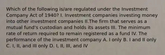 Which of the following is/are regulated under the Investment Company Act of 1940? I. Investment companies investing money into other investment companies II.The firm that serves as a mutual fund's custodian and holds its assets III. The minimum rate of return required to remain registered as a fund IV. The performance of the investment company A. I only B. I and II only C. I, II, and III only D. I, II, III, and IV