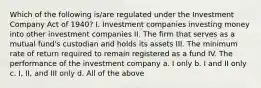 Which of the following is/are regulated under the Investment Company Act of 1940? I. Investment companies investing money into other investment companies II. The firm that serves as a mutual fund's custodian and holds its assets III. The minimum rate of return required to remain registered as a fund IV. The performance of the investment company a. I only b. I and II only c. I, II, and III only d. All of the above