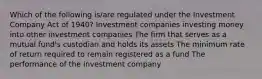 Which of the following is/are regulated under the Investment Company Act of 1940? Investment companies investing money into other investment companies The firm that serves as a mutual fund's custodian and holds its assets The minimum rate of return required to remain registered as a fund The performance of the investment company