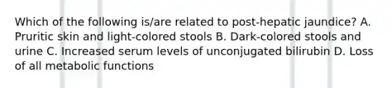 Which of the following is/are related to post-hepatic jaundice? A. Pruritic skin and light-colored stools B. Dark-colored stools and urine C. Increased serum levels of unconjugated bilirubin D. Loss of all metabolic functions