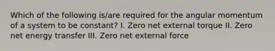 Which of the following is/are required for the angular momentum of a system to be constant? I. Zero net external torque II. Zero net energy transfer III. Zero net external force