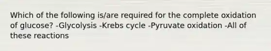 Which of the following is/are required for the complete oxidation of glucose? -Glycolysis -<a href='https://www.questionai.com/knowledge/kqfW58SNl2-krebs-cycle' class='anchor-knowledge'>krebs cycle</a> -<a href='https://www.questionai.com/knowledge/kmqf6pkmgc-pyruvate-oxidation' class='anchor-knowledge'>pyruvate oxidation</a> -All of these reactions