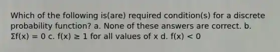 Which of the following is(are) required condition(s) for a discrete probability function? a. None of these answers are correct. b. Σf(x) = 0 c. f(x) ≥ 1 for all values of x d. f(x) < 0