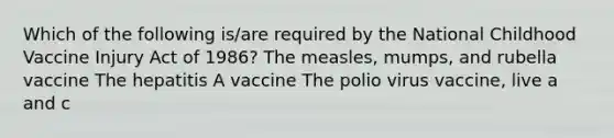 Which of the following is/are required by the National Childhood Vaccine Injury Act of 1986? The measles, mumps, and rubella vaccine The hepatitis A vaccine The polio virus vaccine, live a and c